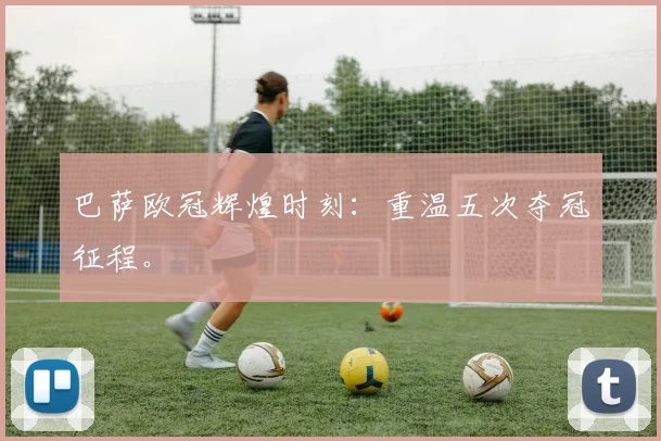 巴萨欧冠辉煌时刻:重温五次夺冠征程。