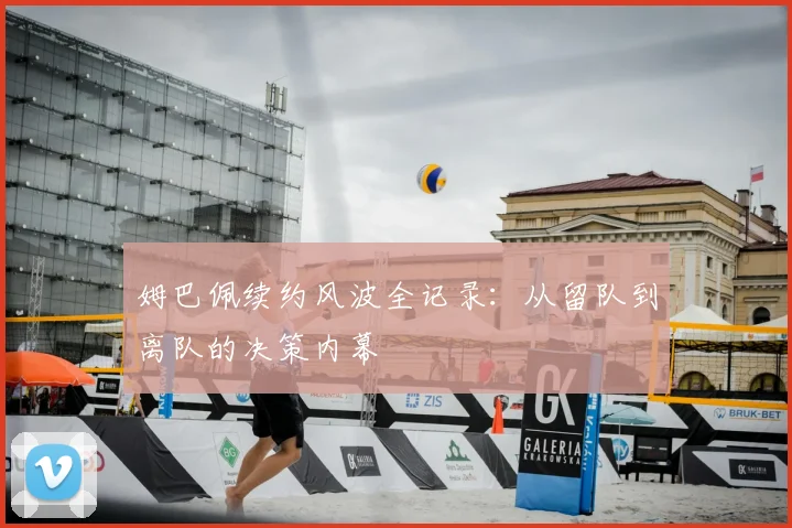 姆巴佩续约风波全记录:从留队到离队的决策内幕