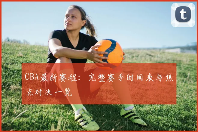 CBA最新赛程：完整赛季时间表与焦点对决一览