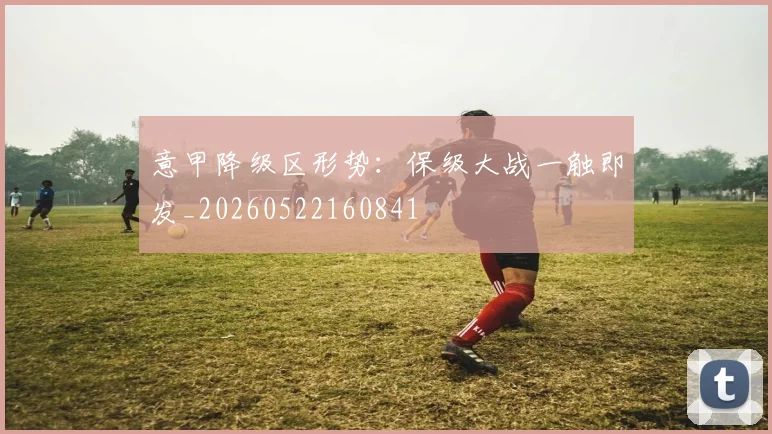 意甲降级区形势:保级大战一触即发_20260522160841