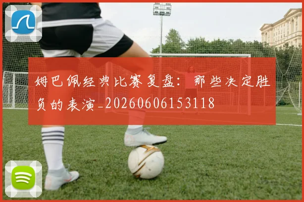 姆巴佩经典比赛复盘：那些决定胜负的表演_20260606153118