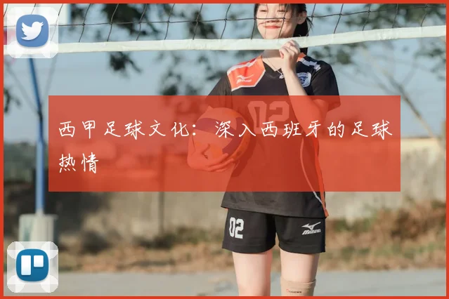 西甲足球文化：深入西班牙的足球热情