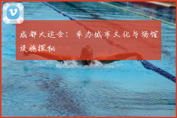 成都大运会:举办城市文化与场馆设施探秘