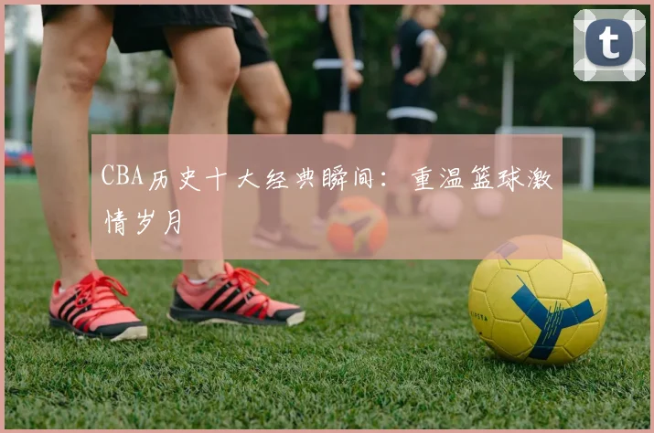 CBA历史十大经典瞬间：重温篮球激情岁月