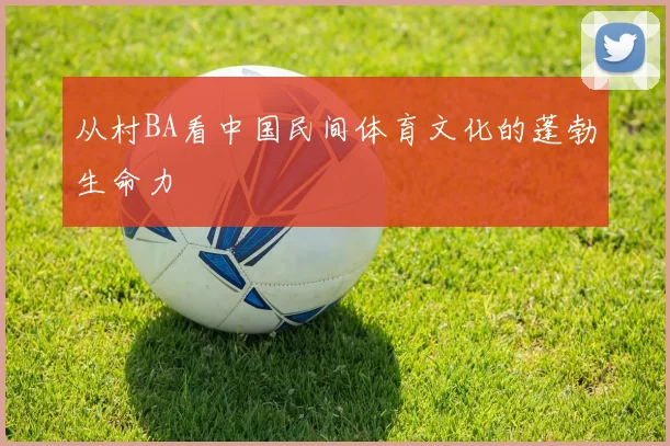 从村BA看中国民间体育文化的蓬勃生命力