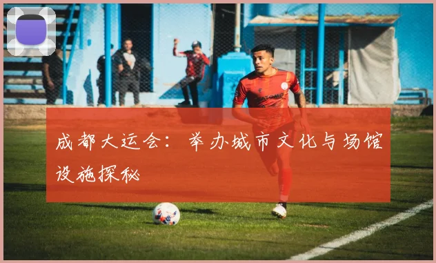 成都大运会：举办城市文化与场馆设施探秘