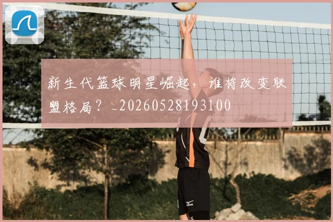 新生代篮球明星崛起，谁将改变联盟格局？_20260528193100