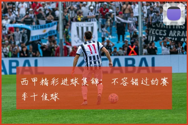 西甲精彩进球集锦:不容错过的赛季十佳球