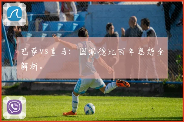 巴萨vs皇马:国家德比百年恩怨全解析。