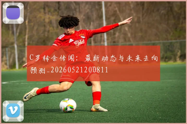 C罗转会传闻：最新动态与未来去向预测_20260521200811