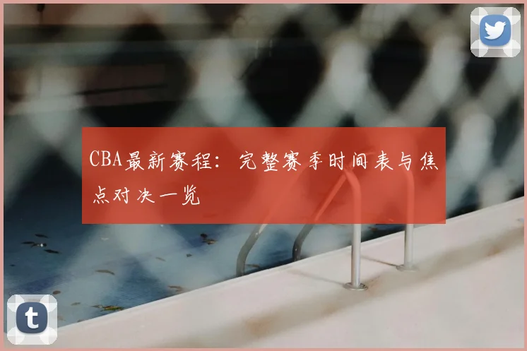 CBA最新赛程:完整赛季时间表与焦点对决一览